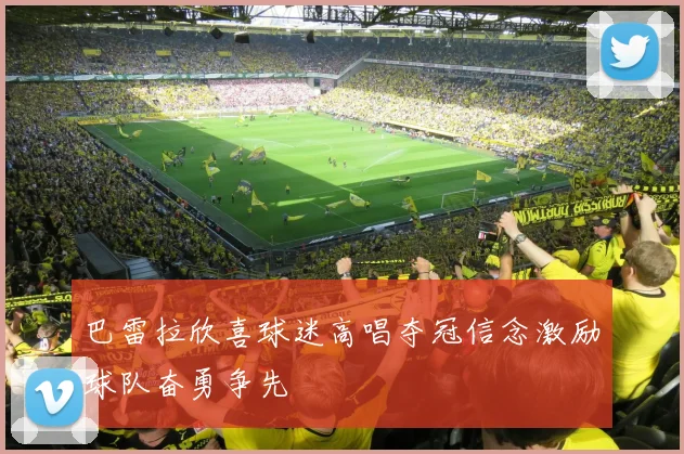 巴雷拉欣喜球迷高唱夺冠信念激励球队奋勇争先