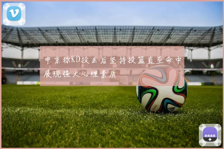 申京称KD投丢后坚持投篮直至命中展现强大心理素质