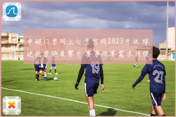 中超门票网上订票官网2023开放 球迷抢票热度攀升 赛事观赛需求持续升温