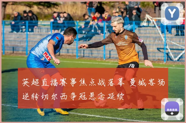 英超直播赛事焦点战落幕 曼城客场逆转切尔西争冠悬念延续