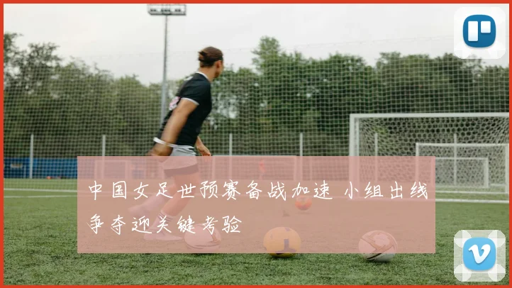 中国女足世预赛备战加速 小组出线争夺迎关键考验
