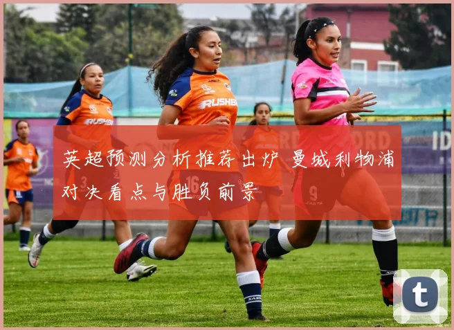 英超预测分析推荐出炉 曼城利物浦对决看点与胜负前景