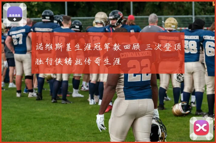 诺维斯基生涯冠军数回顾 三次登顶独行侠铸就传奇生涯