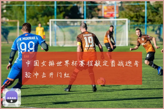 中国女排世界杯赛程敲定首战迎考验冲击开门红