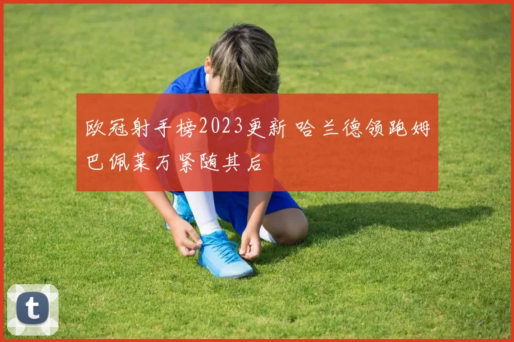 欧冠射手榜2023更新 哈兰德领跑姆巴佩莱万紧随其后