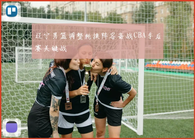 辽宁男篮调整轮换阵容备战CBA季后赛关键战