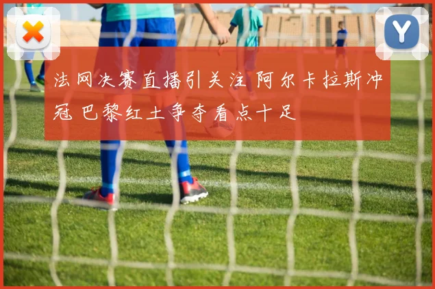 法网决赛直播引关注 阿尔卡拉斯冲冠 巴黎红土争夺看点十足