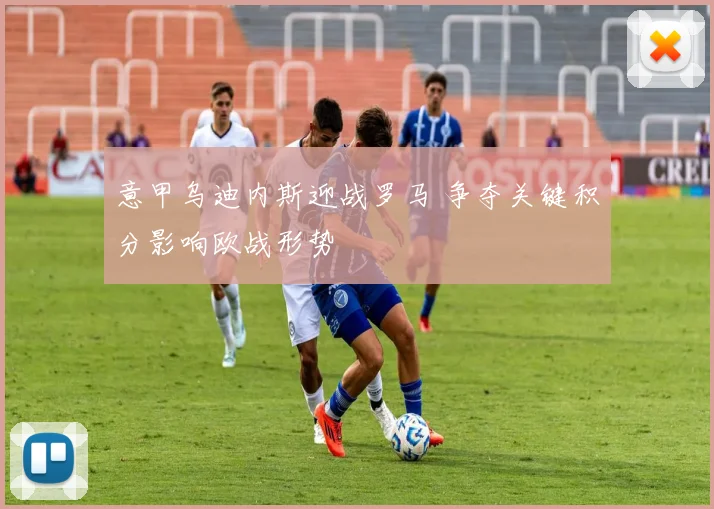 意甲乌迪内斯迎战罗马 争夺关键积分影响欧战形势