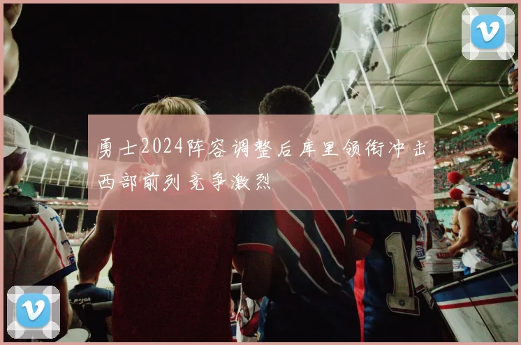 勇士2024阵容调整后库里领衔冲击西部前列竞争激烈