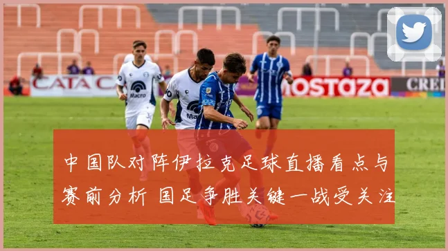 中国队对阵伊拉克足球直播看点与赛前分析 国足争胜关键一战受关注