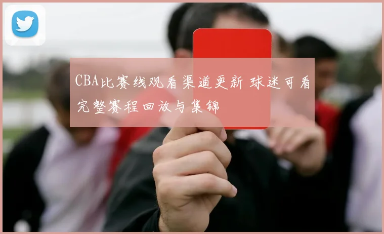 CBA比赛线观看渠道更新 球迷可看完整赛程回放与集锦