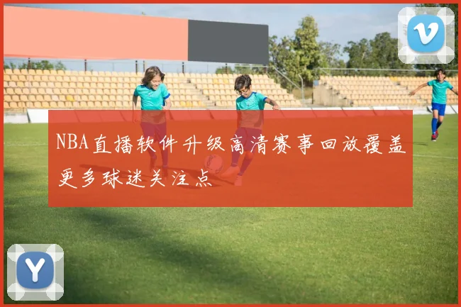 NBA直播软件升级高清赛事回放覆盖更多球迷关注点