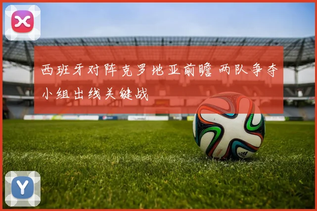西班牙对阵克罗地亚前瞻 两队争夺小组出线关键战