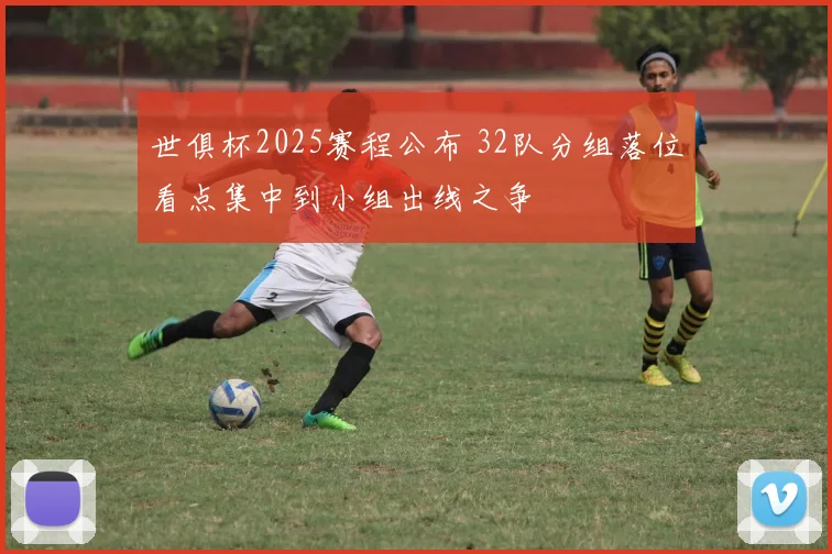 世俱杯2025赛程公布 32队分组落位看点集中到小组出线之争