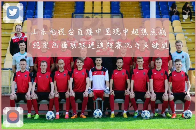 山东电视台直播中呈现中超焦点战 稳定画面助球迷追踪赛况与关键进球