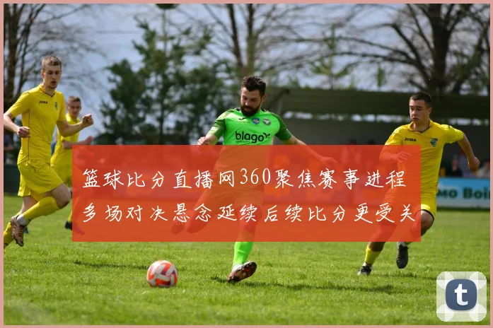 篮球比分直播网360聚焦赛事进程 多场对决悬念延续后续比分更受关注