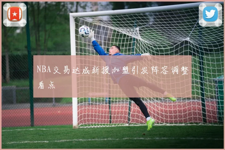 NBA交易达成新援加盟引发阵容调整看点