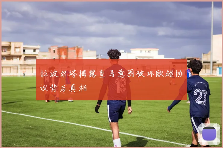 拉波尔塔揭露皇马意图破坏欧超协议背后真相