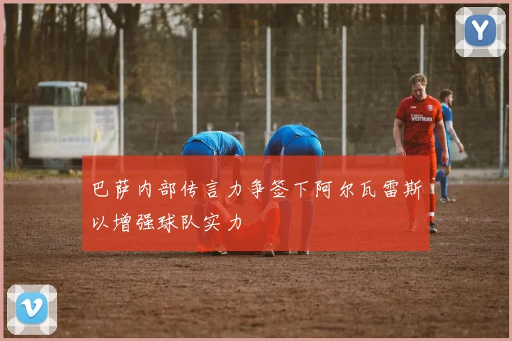 巴萨内部传言力争签下阿尔瓦雷斯以增强球队实力
