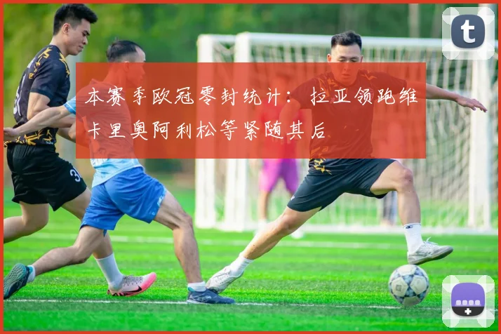 本赛季欧冠零封统计：拉亚领跑维卡里奥阿利松等紧随其后