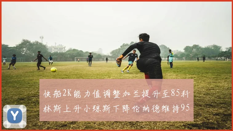 快船2K能力值调整加兰提升至85科林斯上升小琼斯下降伦纳德维持95不变