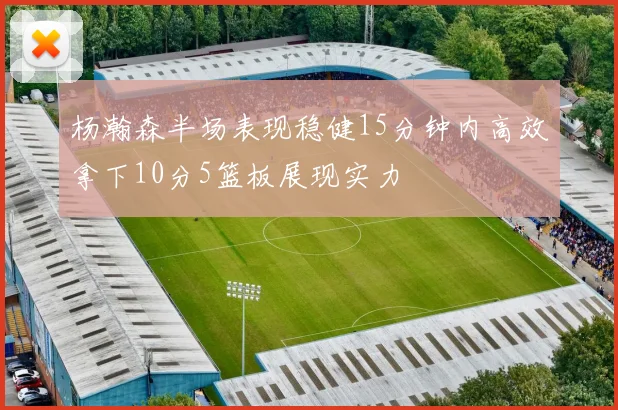 杨瀚森半场表现稳健15分钟内高效拿下10分5篮板展现实力