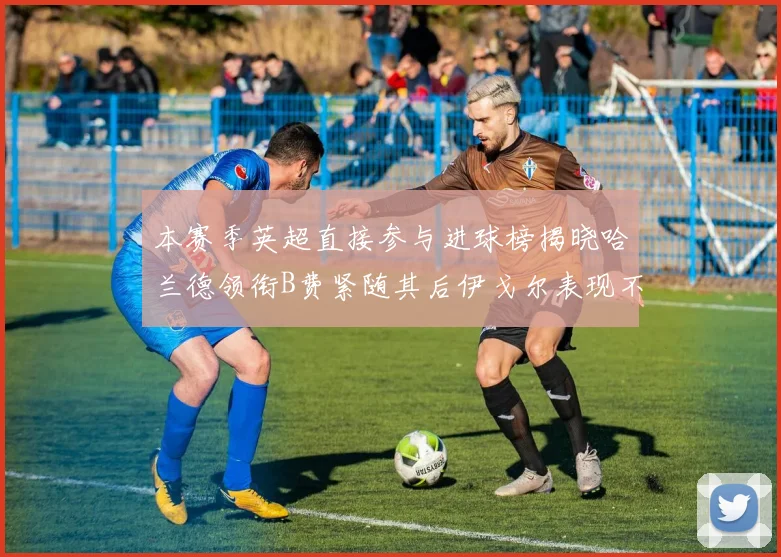 本赛季英超直接参与进球榜揭晓哈兰德领衔B费紧随其后伊戈尔表现不俗