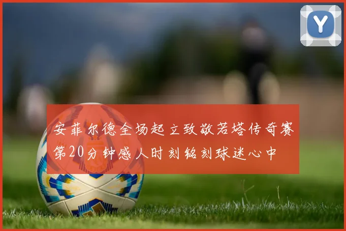 安菲尔德全场起立致敬若塔传奇赛第20分钟感人时刻铭刻球迷心中