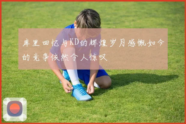 库里回忆与KD的辉煌岁月感慨如今的竞争依然令人惊叹