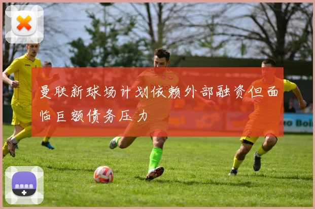 曼联新球场计划依赖外部融资但面临巨额债务压力