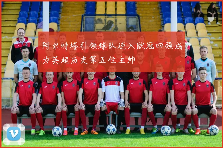 阿尔特塔引领球队连入欧冠四强成为英超历史第五位主帅