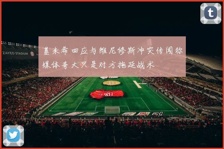 基米希回应与维尼修斯冲突传闻称媒体夸大只是对方拖延战术