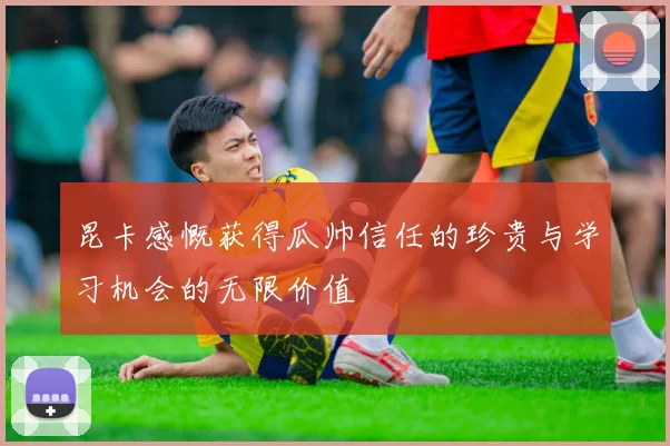 昆卡感慨获得瓜帅信任的珍贵与学习机会的无限价值