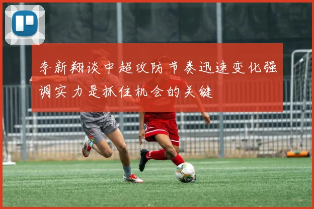 李新翔谈中超攻防节奏迅速变化强调实力是抓住机会的关键