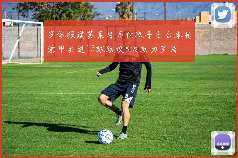 罗体报道苏莱与马伦联手出击本轮意甲共进15球助攻8次助力罗马