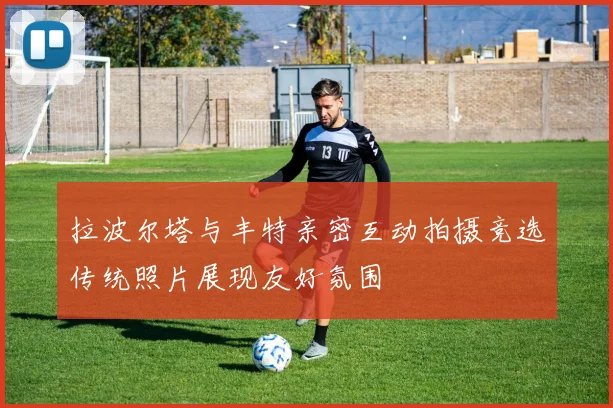 拉波尔塔与丰特亲密互动拍摄竞选传统照片展现友好氛围