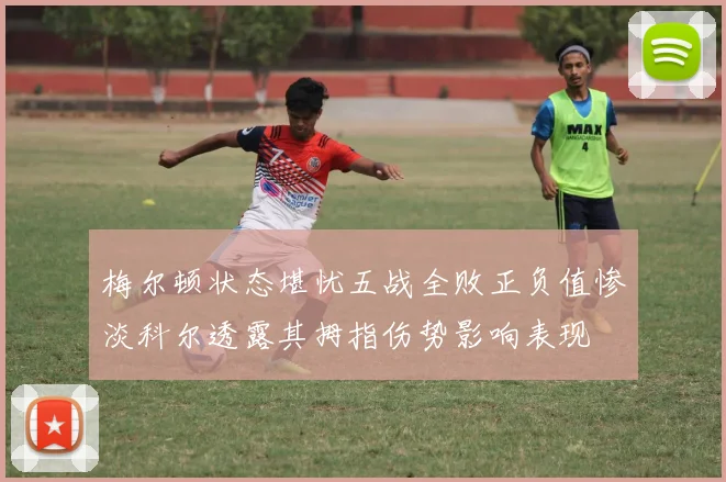 梅尔顿状态堪忧五战全败正负值惨淡科尔透露其拇指伤势影响表现