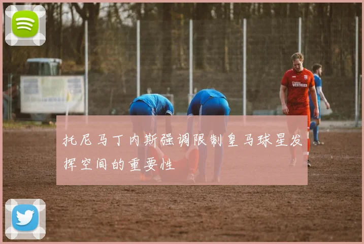 托尼马丁内斯强调限制皇马球星发挥空间的重要性