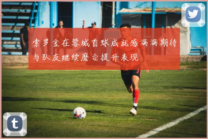 索罗金在蓉城首球成就感满满期待与队友继续磨合提升表现