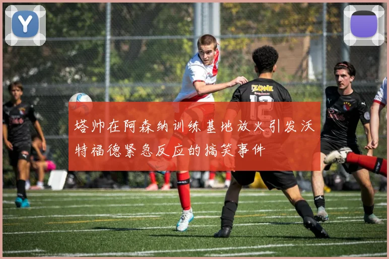 塔帅在阿森纳训练基地放火引发沃特福德紧急反应的搞笑事件