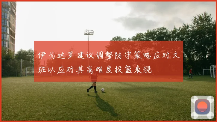伊戈达罗建议调整防守策略应对文班以应对其高难度投篮表现