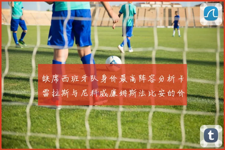缺席西班牙队身价最高阵容分析卡雷拉斯与尼科威廉姆斯法比安的价值探讨