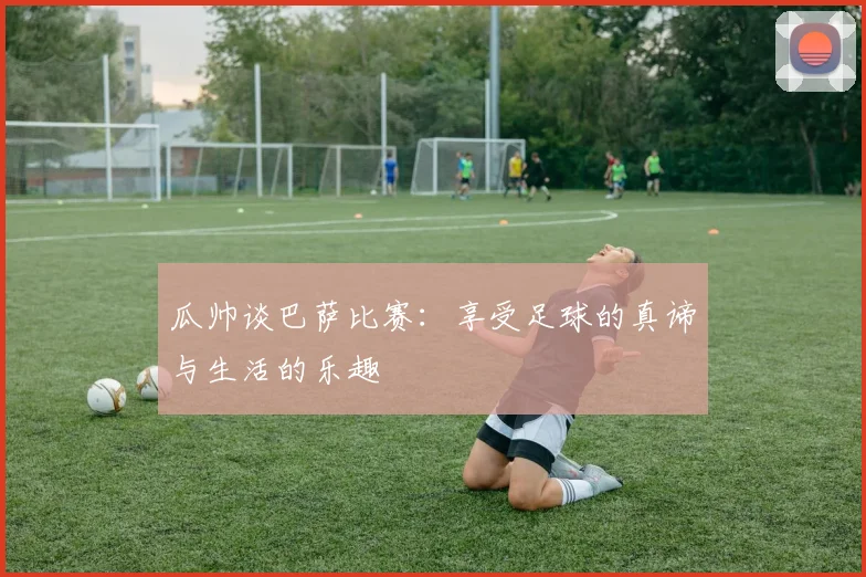 瓜帅谈巴萨比赛：享受足球的真谛与生活的乐趣