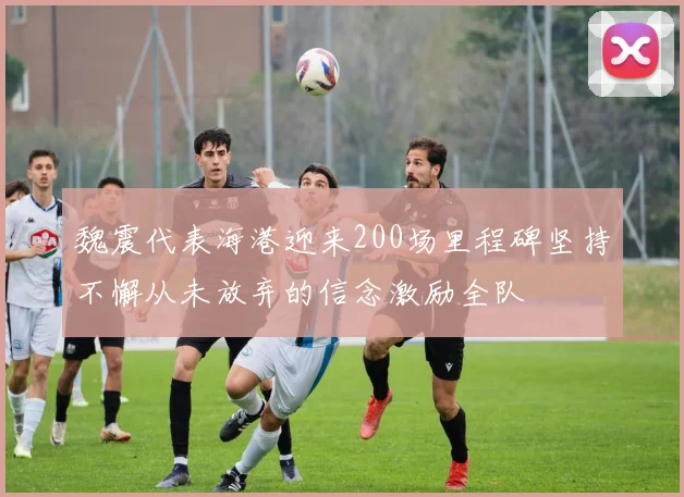 魏震代表海港迎来200场里程碑坚持不懈从未放弃的信念激励全队